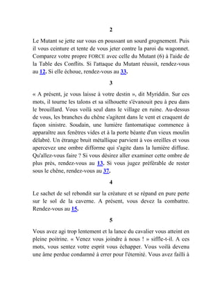 2
Le Mutant se jette sur vous en poussant un sourd grognement. Puis
il vous ceinture et tente de vous jeter contre la paroi du wagonnet.
Comparez votre propre FORCE avec celle du Mutant (6) à l'aide de
la Table des Conflits. Si l'attaque du Mutant réussit, rendez-vous
au 12. Si elle échoue, rendez-vous au 33.
3
« A présent, je vous laisse à votre destin », dit Myriddin. Sur ces
mots, il tourne les talons et sa silhouette s'évanouit peu à peu dans
le brouillard. Vous voilà seul dans le village en ruine. Au-dessus
de vous, les branches du chêne s'agitent dans le vent et craquent de
façon sinistre. Soudain, une lumière fantomatique commence à
apparaître aux fenêtres vides et à la porte béante d'un vieux moulin
délabré. Un étrange bruit métallique parvient à vos oreilles et vous
apercevez une ombre difforme qui s'agite dans la lumière diffuse.
Qu'allez-vous faire ? Si vous désirez aller examiner cette ombre de
plus près, rendez-vous au 13. Si vous jugez préférable de rester
sous le chêne, rendez-vous au 37.
4
Le sachet de sel rebondit sur la créature et se répand en pure perte
sur le sol de la caverne. A présent, vous devez la combattre.
Rendez-vous au 15.
5
Vous avez agi trop lentement et la lance du cavalier vous atteint en
pleine poitrine. « Venez vous joindre à nous ! » siffle-t-il. A ces
mots, vous sentez votre esprit vous échapper. Vous voilà devenu
une âme perdue condamné à errer pour l'éternité. Vous avez failli à
 