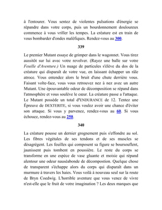 à l'entourer. Vous sentez de violentes pulsations d'énergie se
répandre dans votre corps, puis un bourdonnement douloureux
commence à vous vriller les tempes. La créature est en train de
vous bombarder d'ondes maléfiques. Rendez-vous au 300.
339
Le premier Mutant essaye de grimper dans le wagonnet. Vous tirez
aussitôt sur lui avec votre revolver. (Rayez une balle sur votre
Feuille d'Aventure.) Un nuage de particules s'élève du dos de la
créature qui disparaît de votre vue, en laissant échapper un râle
atroce. Vous entendez alors le bruit d'une chute derrière vous.
Faisant volte-face, vous vous retrouvez nez à nez avec un autre
Mutant. Une épouvantable odeur de décomposition se répand dans
l'atmosphère et vous soulève le cœur. La créature passe a l'attaque.
Le Mutant possède un total d'ENDURANCE de 12. Tentez une
Épreuve de DEXTERITE, si vous voulez avoir une chance d'éviter
son attaque. Si vous y parvenez, rendez-vous au 60. Si vous
échouez, rendez-vous au 250.
340
La créature pousse un dernier grognement puis s'effondre au sol.
Les fibres végétales de ses tendons et de ses muscles se
désagrègent. Les feuilles qui composent sa figure se boursouflent,
jaunissent puis tombent en poussière. Le reste du corps se
transforme en une espèce de vase gluante et moisie qui répand
alentour une odeur nauséabonde de décompostion. Quelque chose
de transparent s'échappe alors du corps qui disparaît dans un
murmure à travers les haies. Vous voilà à nouveau seul sur la route
de Bryn Coedwig. L'horrible aventure que vous venez de vivre
n'est-elle que le fruit de votre imagination ? Les deux marques que
 