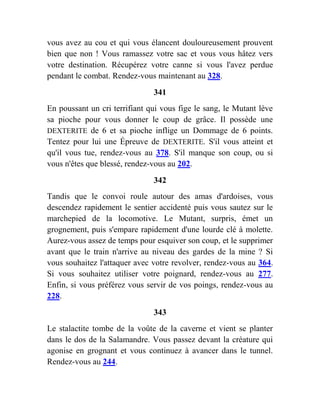 vous avez au cou et qui vous élancent douloureusement prouvent
bien que non ! Vous ramassez votre sac et vous vous hâtez vers
votre destination. Récupérez votre canne si vous l'avez perdue
pendant le combat. Rendez-vous maintenant au 328.
341
En poussant un cri terrifiant qui vous fige le sang, le Mutant lève
sa pioche pour vous donner le coup de grâce. Il possède une
DEXTERITE de 6 et sa pioche inflige un Dommage de 6 points.
Tentez pour lui une Épreuve de DEXTERITE. S'il vous atteint et
qu'il vous tue, rendez-vous au 378. S'il manque son coup, ou si
vous n'êtes que blessé, rendez-vous au 202.
342
Tandis que le convoi roule autour des amas d'ardoises, vous
descendez rapidement le sentier accidenté puis vous sautez sur le
marchepied de la locomotive. Le Mutant, surpris, émet un
grognement, puis s'empare rapidement d'une lourde clé à molette.
Aurez-vous assez de temps pour esquiver son coup, et le supprimer
avant que le train n'arrive au niveau des gardes de la mine ? Si
vous souhaitez l'attaquer avec votre revolver, rendez-vous au 364.
Si vous souhaitez utiliser votre poignard, rendez-vous au 277.
Enfin, si vous préférez vous servir de vos poings, rendez-vous au
228.
343
Le stalactite tombe de la voûte de la caverne et vient se planter
dans le dos de la Salamandre. Vous passez devant la créature qui
agonise en grognant et vous continuez à avancer dans le tunnel.
Rendez-vous au 244.
 