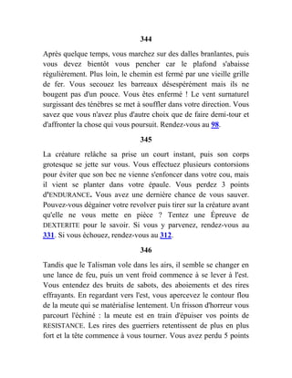 344
Après quelque temps, vous marchez sur des dalles branlantes, puis
vous devez bientôt vous pencher car le plafond s'abaisse
régulièrement. Plus loin, le chemin est fermé par une vieille grille
de fer. Vous secouez les barreaux désespérément mais ils ne
bougent pas d'un pouce. Vous êtes enfermé ! Le vent surnaturel
surgissant des ténèbres se met à souffler dans votre direction. Vous
savez que vous n'avez plus d'autre choix que de faire demi-tour et
d'affronter la chose qui vous poursuit. Rendez-vous au 98.
345
La créature relâche sa prise un court instant, puis son corps
grotesque se jette sur vous. Vous effectuez plusieurs contorsions
pour éviter que son bec ne vienne s'enfoncer dans votre cou, mais
il vient se planter dans votre épaule. Vous perdez 3 points
d'ENDURANCE. Vous avez une dernière chance de vous sauver.
Pouvez-vous dégainer votre revolver puis tirer sur la créature avant
qu'elle ne vous mette en pièce ? Tentez une Épreuve de
DEXTERITE pour le savoir. Si vous y parvenez, rendez-vous au
331. Si vous échouez, rendez-vous au 312.
346
Tandis que le Talisman vole dans les airs, il semble se changer en
une lance de feu, puis un vent froid commence à se lever à l'est.
Vous entendez des bruits de sabots, des aboiements et des rires
effrayants. En regardant vers l'est, vous apercevez le contour flou
de la meute qui se matérialise lentement. Un frisson d'horreur vous
parcourt l'échiné : la meute est en train d'épuiser vos points de
RESISTANCE. Les rires des guerriers retentissent de plus en plus
fort et la tête commence à vous tourner. Vous avez perdu 5 points
 