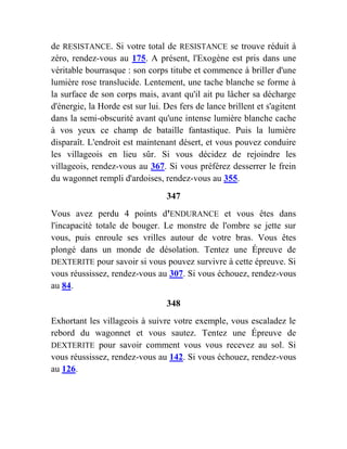 de RESISTANCE. Si votre total de RESISTANCE se trouve réduit à
zéro, rendez-vous au 175. A présent, l'Exogène est pris dans une
véritable bourrasque : son corps titube et commence à briller d'une
lumière rose translucide. Lentement, une tache blanche se forme à
la surface de son corps mais, avant qu'il ait pu lâcher sa décharge
d'énergie, la Horde est sur lui. Des fers de lance brillent et s'agitent
dans la semi-obscurité avant qu'une intense lumière blanche cache
à vos yeux ce champ de bataille fantastique. Puis la lumière
disparaît. L'endroit est maintenant désert, et vous pouvez conduire
les villageois en lieu sûr. Si vous décidez de rejoindre les
villageois, rendez-vous au 367. Si vous préférez desserrer le frein
du wagonnet rempli d'ardoises, rendez-vous au 355.
347
Vous avez perdu 4 points d'ENDURANCE et vous êtes dans
l'incapacité totale de bouger. Le monstre de l'ombre se jette sur
vous, puis enroule ses vrilles autour de votre bras. Vous êtes
plongé dans un monde de désolation. Tentez une Épreuve de
DEXTERITE pour savoir si vous pouvez survivre à cette épreuve. Si
vous réussissez, rendez-vous au 307. Si vous échouez, rendez-vous
au 84.
348
Exhortant les villageois à suivre votre exemple, vous escaladez le
rebord du wagonnet et vous sautez. Tentez une Épreuve de
DEXTERITE pour savoir comment vous vous recevez au sol. Si
vous réussissez, rendez-vous au 142. Si vous échouez, rendez-vous
au 126.
 