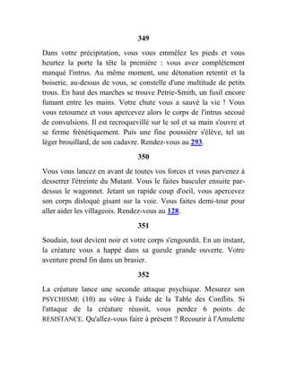 349
Dans votre précipitation, vous vous emmêlez les pieds et vous
heurtez la porte la tête la première : vous avez complètement
manqué l'intrus. Au même moment, une détonation retentit et la
boiserie, au-dessus de vous, se constelle d'une multitude de petits
trous. En haut des marches se trouve Petrie-Smith, un fusil encore
fumant entre les mains. Votre chute vous a sauvé la vie ! Vous
vous retournez et vous apercevez alors le corps de l'intrus secoué
de convulsions. Il est recroquevillé sur le sol et sa main s'ouvre et
se ferme frénétiquement. Puis une fine poussière s'élève, tel un
léger brouillard, de son cadavre. Rendez-vous au 293.
350
Vous vous lancez en avant de toutes vos forces et vous parvenez à
desserrer l'étreinte du Mutant. Vous le faites basculer ensuite par-
dessus le wagonnet. Jetant un rapide coup d'oeil, vous apercevez
son corps disloqué gisant sur la voie. Vous faites demi-tour pour
aller aider les villageois. Rendez-vous au 128.
351
Soudain, tout devient noir et votre corps s'engourdit. En un instant,
la créature vous a happé dans sa gueule grande ouverte. Votre
aventure prend fin dans un brasier.
352
La créature lance une seconde attaque psychique. Mesurez son
PSYCHISME (10) au vôtre à l'aide de la Table des Conflits. Si
l'attaque de la créature réussit, vous perdez 6 points de
RESISTANCE. Qu'allez-vous faire à présent ? Recourir à l'Amulette
 