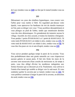 de Lucy (rendez-vous au 248) ou fuir par le tunnel (rendez-vous au
184)?
353
Détournant vos yeux des ténèbres hypnotiques, vous courez vers
l'arbre pour vous mettre à l'abri. En regardant par-dessus votre
épaule, vous apercevez les bardeaux du toit du moulin tournoyer
en l'air, puis se diriger vers vous ! Vous accélérez désespérément et
vous plongez au pied de l'arbre, tandis que retentissent derrière
vous des rires démoniaques. Un grondement de tonnerre secoue le
village. Aussitôt, les rires cessent, et toutes les lumières s'éteignent.
Vous perdez 1 point d'ENDURANCE et 1 point de RESISTANCE. Si
votre total d'ENDURANCE est réduit à zéro, rendez-vous au 171. Si
votre total de RESISTANCE est réduit à zéro, rendez-vous au 84. Si
vous êtes fou-jours en vie et sain d'esprit, rendez-vous au 235.
354
Vous suivez pendant quelque temps la paroi de la caverne. Vous
êtes probablement dans une grotte naturelle car vous n'apercevez
aucune galerie ni aucun puits. Il fait très froid, les murs de la
caverne sont recouverts d'une couche de moisissure et, de temps à
autre, vous êtes obligé d'éviter les nombreux stalagmites aux
formes bizzares qui se dressent çà et là. Finalement, vous arrivez à
l'entrée d'un tunnel qui semble se diriger vers le sud-ouest. Si vous
souhaitez quitter la caverne par ce tunnel, rendez-vous au 222. Si
vous préférez continuer à longer la paroi de la caverne, en direction
du nord, rendez-vous au 336.
 