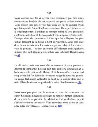 355
Vous tournant vers les villageois, vous remarquez que, bien qu'ils
soient encore hébétés, ils ont recouvré une partie de leur volonté.
Vous courez vers eux et vous leur criez de fuir la carrière avant
que l'attaque de Petrie-Smith ne commence. Ils se précipitent vers
le wagonnet rempli d'ardoises au moment même où trois puissantes
explosions retentissent. Le temps dont vous disposiez s'est écoulé :
l'attaque vient de commencer ! Alors que les villageois les plus
faibles finissent de se hisser à bord du wagonnet, vous ôtez avec
deux hommes robustes les ardoises qui en calaient les roues et
vous le poussez. Il se met en branle difficilement mais, quelques
instants plus tard, il roule à vive allure vers la liberté. Rendez-vous
au 92.
356
La clé arrive droit vers votre tête au moment où vous pressez la
détente de votre arme. Le coup part dans une forte détonation, et la
balle déchire la poitrine du Mutant. Il titube en arrière et un second
coup de feu lui fait éclater la tête en un nuage de poussière puante.
Le corps déchiqueté s'effondre au fond de la cabine alors que le
train débouche devant les gardes de la mine. Rendez-vous au 131.
357
Vous vous précipitez sur le monstre et vous lui transpercez le
cœur. Ses mains noueuses saisissent la canne et tentent vainement
de la retirer de sa poitrine. Le Mutant se tord de douleur, puis il
s'effondre comme une masse. Vous récupérez votre canne et vous
allez aidez les villageois. Rendez-vous au 128.
 