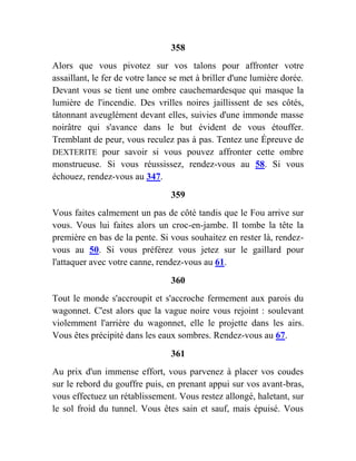358
Alors que vous pivotez sur vos talons pour affronter votre
assaillant, le fer de votre lance se met à briller d'une lumière dorée.
Devant vous se tient une ombre cauchemardesque qui masque la
lumière de l'incendie. Des vrilles noires jaillissent de ses côtés,
tâtonnant aveuglément devant elles, suivies d'une immonde masse
noirâtre qui s'avance dans le but évident de vous étouffer.
Tremblant de peur, vous reculez pas à pas. Tentez une Épreuve de
DEXTERITE pour savoir si vous pouvez affronter cette ombre
monstrueuse. Si vous réussissez, rendez-vous au 58. Si vous
échouez, rendez-vous au 347.
359
Vous faites calmement un pas de côté tandis que le Fou arrive sur
vous. Vous lui faites alors un croc-en-jambe. Il tombe la tête la
première en bas de la pente. Si vous souhaitez en rester là, rendez-
vous au 50. Si vous préférez vous jetez sur le gaillard pour
l'attaquer avec votre canne, rendez-vous au 61.
360
Tout le monde s'accroupit et s'accroche fermement aux parois du
wagonnet. C'est alors que la vague noire vous rejoint : soulevant
violemment l'arrière du wagonnet, elle le projette dans les airs.
Vous êtes précipité dans les eaux sombres. Rendez-vous au 67.
361
Au prix d'un immense effort, vous parvenez à placer vos coudes
sur le rebord du gouffre puis, en prenant appui sur vos avant-bras,
vous effectuez un rétablissement. Vous restez allongé, haletant, sur
le sol froid du tunnel. Vous êtes sain et sauf, mais épuisé. Vous
 