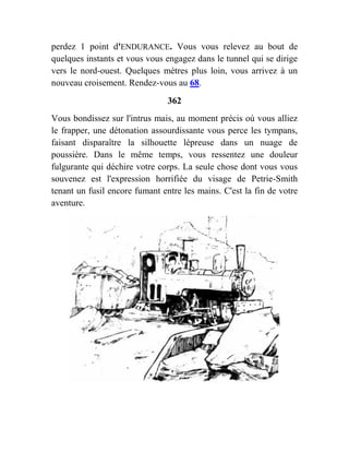 perdez 1 point d'ENDURANCE. Vous vous relevez au bout de
quelques instants et vous vous engagez dans le tunnel qui se dirige
vers le nord-ouest. Quelques mètres plus loin, vous arrivez à un
nouveau croisement. Rendez-vous au 68.
362
Vous bondissez sur l'intrus mais, au moment précis où vous alliez
le frapper, une détonation assourdissante vous perce les tympans,
faisant disparaître la silhouette lépreuse dans un nuage de
poussière. Dans le même temps, vous ressentez une douleur
fulgurante qui déchire votre corps. La seule chose dont vous vous
souvenez est l'expression horrifiée du visage de Petrie-Smith
tenant un fusil encore fumant entre les mains. C'est la fin de votre
aventure.
 