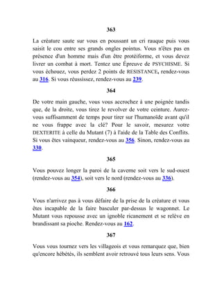 363
La créature saute sur vous en poussant un cri rauque puis vous
saisit le cou entre ses grands ongles pointus. Vous n'êtes pas en
présence d'un homme mais d'un être protéiforme, et vous devez
livrer un combat à mort. Tentez une Épreuve de PSYCHISME. Si
vous échouez, vous perdez 2 points de RESISTANCE, rendez-vous
au 316. Si vous réussissez, rendez-vous au 239.
364
De votre main gauche, vous vous accrochez à une poignée tandis
que, de la droite, vous tirez le revolver de votre ceinture. Aurez-
vous suffisamment de temps pour tirer sur l'humanoïde avant qu'il
ne vous frappe avec la clé? Pour le savoir, mesurez votre
DEXTERITE à celle du Mutant (7) à l'aide de la Table des Conflits.
Si vous êtes vainqueur, rendez-vous au 356. Sinon, rendez-vous au
330.
365
Vous pouvez longer la paroi de la caverne soit vers le sud-ouest
(rendez-vous au 354), soit vers le nord (rendez-vous au 336).
366
Vous n'arrivez pas à vous défaire de la prise de la créature et vous
êtes incapable de la faire basculer par-dessus le wagonnet. Le
Mutant vous repousse avec un ignoble ricanement et se relève en
brandissant sa pioche. Rendez-vous au 162.
367
Vous vous tournez vers les villageois et vous remarquez que, bien
qu'encore hébétés, ils semblent avoir retrouvé tous leurs sens. Vous
 