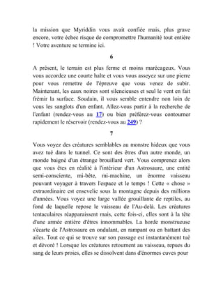 la mission que Myriddin vous avait confiée mais, plus grave
encore, votre échec risque de compromettre l'humanité tout entière
! Votre aventure se termine ici.
6
A présent, le terrain est plus ferme et moins marécageux. Vous
vous accordez une courte halte et vous vous asseyez sur une pierre
pour vous remettre de l'épreuve que vous venez de subir.
Maintenant, les eaux noires sont silencieuses et seul le vent en fait
frémir la surface. Soudain, il vous semble entendre non loin de
vous les sanglots d'un enfant. Allez-vous partir à la recherche de
l'enfant (rendez-vous au 17) ou bien préférez-vous contourner
rapidement le réservoir (rendez-vous au 249) ?
7
Vous voyez des créatures semblables au monstre hideux que vous
avez tué dans le tunnel. Ce sont des êtres d'un autre monde, un
monde baigné d'un étrange brouillard vert. Vous comprenez alors
que vous êtes en réalité à l'intérieur d'un Astrosaure, une entité
semi-consciente, mi-bête, mi-machine, un énorme vaisseau
pouvant voyager à travers l'espace et le temps ! Cette « chose »
extraordinaire est ensevelie sous la montagne depuis des millions
d'années. Vous voyez une large vallée grouillante de reptiles, au
fond de laquelle repose le vaisseau de l'Au-delà. Les créatures
tentaculaires réapparaissent mais, cette fois-ci, elles sont à la tête
d'une armée entière d'êtres innommables. La horde monstrueuse
s'écarte de l'Astrosaure en ondulant, en rampant ou en battant des
ailes. Tout ce qui se trouve sur son passage est instantanément tué
et dévoré ! Lorsque les créatures retournent au vaisseau, repues du
sang de leurs proies, elles se dissolvent dans d'énormes cuves pour
 