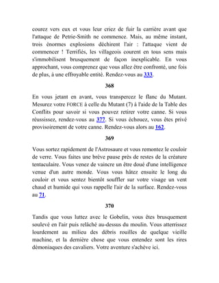 courez vers eux et vous leur criez de fuir la carrière avant que
l'attaque de Petrie-Smith ne commence. Mais, au même instant,
trois énormes explosions déchirent l'air : l'attaque vient de
commencer ! Terrifiés, les villageois courent en tous sens mais
s'immobilisent brusquement de façon inexplicable. En vous
approchant, vous comprenez que vous allez être confronté, une fois
de plus, à une effroyable entité. Rendez-vous au 333.
368
En vous jetant en avant, vous transpercez le flanc du Mutant.
Mesurez votre FORCE à celle du Mutant (7) à l'aide de la Table des
Conflits pour savoir si vous pouvez retirer votre canne. Si vous
réussissez, rendez-vous au 377. Si vous échouez, vous êtes privé
provisoirement de votre canne. Rendez-vous alors au 162.
369
Vous sortez rapidement de l'Astrosaure et vous remontez le couloir
de verre. Vous faites une brève pause près de restes de la créature
tentaculaire. Vous venez de vaincre un être doué d'une intelligence
venue d'un autre monde. Vous vous hâtez ensuite le long du
couloir et vous sentez bientôt souffler sur votre visage un vent
chaud et humide qui vous rappelle l'air de la surface. Rendez-vous
au 71.
370
Tandis que vous luttez avec le Gobelin, vous êtes brusquement
soulevé en l'air puis relâché au-dessus du moulin. Vous atterrissez
lourdement au milieu des débris rouilles de quelque vieille
machine, et la dernière chose que vous entendez sont les rires
démoniaques des cavaliers. Votre aventure s'achève ici.
 