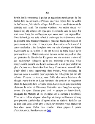 371
Petrie-Smith commence à parler en regardant pensivement le feu
brûler dans la cheminée. « Pendant que vous rôdiez dans la Vallée
de la Carrière, j'ai visité le village. J'ai découvert que l'attaque de la
dernière nuit avait fait d'autres victimes. Au moins douze vil-
lageois ont été enlevés de chez-eux et conduits vers la mine. Ce
sont sans doute les malheureux que vous avez vus aujourd'hui.
Tout d'abord, je me suis refusé à croire que les événements aient
pu prendre cette tournure tragique ; mais les bruits d'explosion en
provenance de la mine et vos propres observations m'ont amené à
cette conclusion : les Exogènes sont en train d'essayer de libérer
l'Astrosaure de sa tombe, et ils ont besoin de toute l'aide qu'ils
pourront trouver. Maintenant, nous devons mettre sur pied un plan
qui permette de détruire les Exogènes tout en assurant la sécurité
des malheureux villageois qu'ils ont emmenés avec eux. Vous
restez éveillé jusqu'à une heure avancée de la nuit pour établir un
plan d'action avec Petrie-Smith et Lucy. Finalement, vous décidez
d'agir ainsi : sous l'apparence d'un Mutant, vous essaierez de
pénétrer dans la carrière pour rejoindre les villageois qui ont été
enlevés. Pendant ce temps, avec l'aide des autres habitants du
village, Petrie-Smith et Lucy tenteront de pousser un wagonnet
plein de dynamite dans la vieille mine. L'explosion qui en résultera
obstruera la mine et détournera l'attention des Exogènes quelque
temps. Un quart d'heure plus tard, le groupe de Petrie-Smith,
attaquera les Mutants et les Exogènes de la carrière à l'explosif.
Vous devrez donc disposer d'un laps de temps suffisamment long
pour pouvoir conduire les villageois dans un abri sûr. Satisfait par
ce plan que vous savez être le meilleur possible, vous prenez un
bon dîner avant d'aller vous coucher. Vous gagnez 2 points
d'ENDURANCE. Rendez-vous au 261.
 