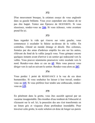 372
D'un mouvement brusque, la créature essaye de vous engloutir
dans sa gueule brûlante. Vous avez cependant une chance de ne
pas être happé. Tentez une Épreuve de DEXTERITE. Si vous
réussissez, rendez-vous au 244. Si vous échouez, votre aventure
prend fin ici.
373
Sans regarder le vide qui s'ouvre sur votre gauche, vous
commencez à escalader la falaise au-dessus de la vallée. En
contrebas, s'étend un monde étrange et désolé. Des colonnes,
formées par des amas d'ardoises empilés les uns sur les autres,
s'élèvent du fond de la vallée jusqu'à vous. Vous grimpez encore
quelques instants avant d'arriver à un sentier qui redescend vers la
vallée. Vous pouvez néanmoins poursuivre votre escalade vers le
nord. Rendez-vous dans ce cas au 65. Mais vous pouvez vous
diriger vers le sud en suivant le sentier. Rendez-vous alors au 207.
374
Vous perdez 1 point de RESISTANCE à la vue de ces deux
humanoïdes. Si vous souhaitez les laisser à leur travail, rendez-
vous au 115. Si vous préférez leur tendre une embuscade, rendez-
vous au 129.
375
En pénétrant dans la grotte, vous êtes aussitôt agressé par un
vacarme insupportable. Des trombes d'eau tombent de l'obscurité et
s'écrasent sur le sol. Ici, la poussière des ans s'est transformée en
un limon gris et visqueux d'une profondeur insondable. Pour
traverser cette grotte, la seule solution est donc de longer ses parois
 