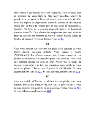 mais, même à cet endroit, le sol est spongieux. Vous avancez tout
en essayant de vous faire le plus léger possible. Malgré le
grondement incessant de l'eau qui tombe, vous entendez derrière
vous une espèce de clapotement assourdi, comme si une énorme
masse était en train de remuer dans la boue grise et pestilentielle.
Soudain, Nie bruit de la cascade disparaît derrière un battement
sourd et le souffle d'une abominable respiration alors que, dans un
bruit de succion, un monstre de vase à l'aspect hideux surgit de
l'ombre et s'avance vers vous. Rendez-vous au 89.
376
Vous vous écrasez sur le rocher aux pieds de la créature où vous
restez étourdi quelques instants. Vous perdez 3 points
d'ENDURANCE. La créature resserre son étreinte autour de vos
jambes et commence à s'approcher pour vous achever. Vous avez
une dernière chance de vous en tirer. Aurez-vous le temps de
dégainer votre arme et de tirer sur la créature avant qu'elle ne vous
mette en pièces ? Tentez une Épreuve de DEXTERITE. Si vous
gagnez, rendez-vous au 331. Si vous échouez, rendez-vous au 312.
377
Avec un terrible sifflement, le Mutant lève sa pioche pour vous
frapper. Tentez une Épreuve de DEXTERITE pour savoir si vous
pouvez esquiver son coup. Si vous réussissez, rendez-vous au 304.
Si vous échouez, rendez-vous au 105.
 