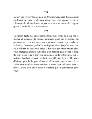 378
Vous vous écrasez lourdement au fond du wagonnet. En regardant
au-dessus de vous, la dernière chose que vous apercevez est la
silhouette du Mutant levant sa pioche pour vous donner le coup de
grâce. C'est la fin de votre aventure.
177
Une main déchaînée aux ongles étrangement longs se glisse par la
fenêtre et s'empare du prisme pyramidal posé sur le bureau. En
poussant un cri de stupeur, vous bondissez et vous vous penchez à
la fenêtre. Comment quelqu'un a-t-il pu se hisser jusqu'ici alors que
vous habitez au deuxième étage ? En vous penchant encore plus,
vous apercevez alors la silhouette d'un homme qui descend le long
du mur. Vous criez à nouveau au moment où le voleur saute sur le
trottoir. Pendant un court instant, une affreuse figure pâle vous
dévisage puis la longue silhouette s'évanouit dans la nuit. A la
volée, vous saisissez votre manteau et vous vous précipitez vers la
porte... Mais c'est une nouvelle aventure qui va commencer pour
vous !
 