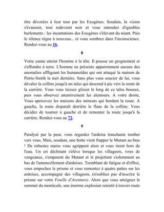 être dévorées à leur tour par les Exogènes. Soudain, la vision
s'évanouit, tout redevient noir et vous entendez d'ignobles
hurlements : les incantations des Exogènes s'élevant du néant. Puis
le silence règne à nouveau... et vous sombrez dans l'inconscience.
Rendez-vous au 16.
8
Votre canne atteint l'homme à la tête. Il pousse un grognement et
s'effondre à terre. L'homme ne présente apparemment aucune des
anomalies affligeant les humanoïdes qui ont attaqué la maison de
Petrie-Smith la nuit dernière. Sans plus vous soucier de lui, vous
dévalez la colline jusqu'à un talus qui descend à pic vers la route de
la carrière. Vous vous laissez glisser le long de ce talus boueux,
puis vous observez attentivement les alentours. A votre droite,
Vous apercevez les maisons des mineurs qui bordent la route. A
gauche, la route disparaît derrière le flanc de la colline. Vous
décidez de tourner à gauche et de remonter la route jusqu'à la
carrière. Rendez-vous au 72.
9
Paralysé par la peur, vous regardez l'ardoise tranchante tomber
vers vous. Mais, soudain, une botte vient frapper le Mutant au bras
! De robustes mains vous agrippent alors et vous tirent hors de
l'eau. Un cri déchirant s'élève lorsque les villageois, ivres de
vengeance, s'emparent du Mutant et le projettent violemment au
bas de l'amoncellement d'ardoises. Tremblant de fatigue et d'effroi,
vous empochez le prisme et vous remontez à quatre pattes sur les
ardoises, accompagné des villageois, (n'oubliez pas d'inscrire le
prisme sur votre Feuille d'Aventure). Alors que vous atteignez le
sommet du monticule, une énorme explosion retentit à travers toute
 