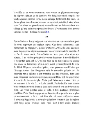 la vallée et, en vous retournant, vous voyez un gigantesque nuage
de vapeur s'élever de la carrière. Un long hurlement emplit l'air
tandis qu'une énorme forme noire émerge lentement des eaux. La
forme plane dans les airs pendant un moment puis file à vive allure
vers l'est dans un grondement assourdissant, ne laissant dans son
sillage qu'une traînée de poussière irisée. L'Astrosaure s'est envolé
vers les étoiles ! Rendez-vous au 54.
10
Petrie-Smith et Lucy soignent vos blessures et vos contusions, puis
ils vous apportent un copieux repas. Ces bons traitements vous
permettent de regagner 3 points d'ENDURANCE. Ils vous écoutent
avec la plus vive attention raconter vos aventures de la journée. A
la fin de votre récit, Petrie-Smith se lève pour aller dans son
bureau. Il en revient peu après avec un document à moitié déchiré.
« Regardez cela, dit-il. C'est un plan de la mine qui a été dressé
peu avant sa fermeture, c'est-à-dire avant le tremblement de terre
de 1884. D'après votre description, nous pouvons en déduire que
l'étrange tunnel des Exogènes suit la nouvelle galerie qui fut
obstruée par le séisme. Il est probable que les créatures, dont vous
avez rencontré quelques spécimens aujourd'hui, ont été ensevelies
à la suite de la catastrophe. Mais quel événement a donc bien pu
les ramener à la vie ?... » L'air pensif, Petrie-Smith s'est encore
plus confortablement installé dans son fauteuil tout en bourrant sa
pipe. Les yeux perdus dans le vide, il tire quelques profondes
bouffées. Puis, ôtant sa pipe de sa bouche, il se penche sur le plan
en marmonnant : « Et si... oui, bien sûr... (Levant la tête vers vous,
il ajoute :) Regardez : la nouvelle galerie et le tunnel des Exogènes
sont tous deux orientés vers l'est, c'est-à-dire qu'ils mènent
 