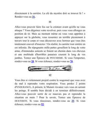 directement à la carrière. La clé du mystère doit se trouver là ! »
Rendez-vous au 31.
11
Allez-vous pouvoir faire feu sur la créature avant qu'elle ne vous
attaque ? Vous dégainez votre revolver, puis vous vous allongez en
position de tir. Mais au moment même où vous vous apprêtez à
appuyer sur la gâchette, vous ressentez un terrible picotement à
travers tout le corps et vous découvrez avec horreur que vous êtes
totalement couvert d'insectes ! En réalité, la carrière tout entière en
est infestée. De répugnants mille-pattes grouillent le long de votre
arme, d'immondes asticots se fraient un chemin dans vos cheveux
et une multitude d'horribles punaises courent le long de vos
jambes. Tentez une Épreuve de PSYCHISME. Si vous l'emportez,
rendez-vous au 20. Si vous échouez, rendez-vous au 70.
12
Vous êtes si violemment projeté contre le wagonnet que vous avez
du mal à reprendre votre respiration. Vous perdez 2 points
d'ENDURANCE. A présent, le Mutant s'avance vers vous en serrant
les poings. Il semble bien décidé à en terminer définitivement.
Allez-vous pouvoir sortir de ce mauvais pas et reprendre la
situation en main ? Pour le savoir, Tentez une Épreuve de
DEXTERITE. Si vous réussissez, rendez-vous au 33. Si vous
échouez, rendez-vous au 52.
 