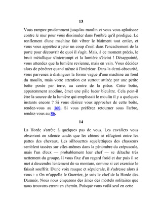 13
Vous rampez prudemment jusqu'au moulin et vous vous aplatissez
contre le mur pour vous dissimuler dans l'ombre qu'il prodigue. Le
ronflement d'une machine fait vibrer le bâtiment tout entier, et
vous vous apprêtez à jeter un coup d'oeil dans l'encadrement de la
porte pour découvrir de quoi il s'agit. Mais, à ce moment précis, le
bruit métallique s'interrompt et la lumière s'éteint ! Désappointé,
vous attendez que la lumière revienne, mais en vain. Vous décidez
alors de pénétrer quand même à l'intérieur. Dans la demi-obscurité,
vous parvenez à distinguer la forme vague d'une machine au fond
du moulin, mais votre attention est surtout attirée par une petite
boîte posée par terre, au centre de la pièce. Cette boîte,
apparemment anodine, émet une pâle lueur bleuâtre. Cela peut-il
être la source de la lumière qui emplissait le moulin il y a quelques
instants encore ? Si vous désirez vous approcher de cette boîte,
rendez-vous au 160. Si vous préférez retourner sous l'arbre,
rendez-vous au 86.
14
La Horde s'arrête à quelques pas de vous. Les cavaliers vous
observent en silence tandis que les chiens se réfugient entre les
pattes des chevaux. Les silhouettes squelettiques des chasseurs
semblent tassées sur elles-mêmes dans la pénombre du crépuscule,
mais l'un d'eux — probablement leur chef — se détache très
nettement du groupe. Il vous fixe d'un regard froid et dur puis il se
met à descendre lentement de sa monture, comme si cet exercice le
faisait souffrir. D'une voix rauque et sépulcrale, il s'adresse alors à
vous : « On m'appelle le Guerrier, je suis le chef de la Horde des
Damnés. Nous nous emparons des âmes des mortels solitaires que
nous trouvons errant en chemin. Puisque vous voilà seul en cette
 