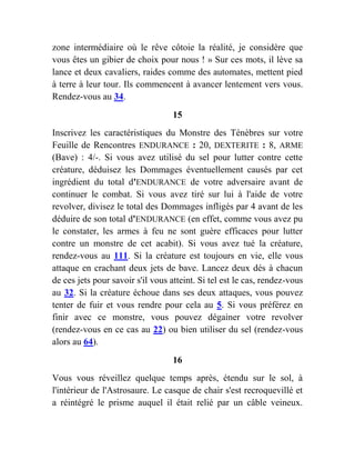 zone intermédiaire où le rêve côtoie la réalité, je considère que
vous êtes un gibier de choix pour nous ! » Sur ces mots, il lève sa
lance et deux cavaliers, raides comme des automates, mettent pied
à terre à leur tour. Ils commencent à avancer lentement vers vous.
Rendez-vous au 34.
15
Inscrivez les caractéristiques du Monstre des Ténèbres sur votre
Feuille de Rencontres ENDURANCE : 20, DEXTERITE : 8, ARME
(Bave) : 4/-. Si vous avez utilisé du sel pour lutter contre cette
créature, déduisez les Dommages éventuellement causés par cet
ingrédient du total d'ENDURANCE de votre adversaire avant de
continuer le combat. Si vous avez tiré sur lui à l'aide de votre
revolver, divisez le total des Dommages infligés par 4 avant de les
déduire de son total d'ENDURANCE (en effet, comme vous avez pu
le constater, les armes à feu ne sont guère efficaces pour lutter
contre un monstre de cet acabit). Si vous avez tué la créature,
rendez-vous au 111. Si la créature est toujours en vie, elle vous
attaque en crachant deux jets de bave. Lancez deux dés à chacun
de ces jets pour savoir s'il vous atteint. Si tel est le cas, rendez-vous
au 32. Si la créature échoue dans ses deux attaques, vous pouvez
tenter de fuir et vous rendre pour cela au 5. Si vous préférez en
finir avec ce monstre, vous pouvez dégainer votre revolver
(rendez-vous en ce cas au 22) ou bien utiliser du sel (rendez-vous
alors au 64).
16
Vous vous réveillez quelque temps après, étendu sur le sol, à
l'intérieur de l'Astrosaure. Le casque de chair s'est recroquevillé et
a réintégré le prisme auquel il était relié par un câble veineux.
 