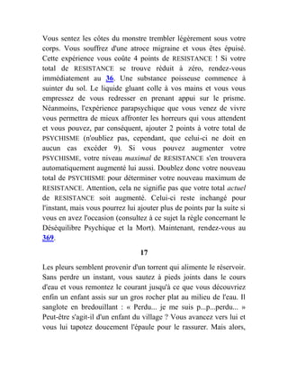 Vous sentez les côtes du monstre trembler légèrement sous votre
corps. Vous souffrez d'une atroce migraine et vous êtes épuisé.
Cette expérience vous coûte 4 points de RESISTANCE ! Si votre
total de RESISTANCE se trouve réduit à zéro, rendez-vous
immédiatement au 36. Une substance poisseuse commence à
suinter du sol. Le liquide gluant colle à vos mains et vous vous
empressez de vous redresser en prenant appui sur le prisme.
Néanmoins, l'expérience parapsychique que vous venez de vivre
vous permettra de mieux affronter les horreurs qui vous attendent
et vous pouvez, par conséquent, ajouter 2 points à votre total de
PSYCHISME (n'oubliez pas, cependant, que celui-ci ne doit en
aucun cas excéder 9). Si vous pouvez augmenter votre
PSYCHISME, votre niveau maximal de RESISTANCE s'en trouvera
automatiquement augmenté lui aussi. Doublez donc votre nouveau
total de PSYCHISME pour déterminer votre nouveau maximum de
RESISTANCE. Attention, cela ne signifie pas que votre total actuel
de RESISTANCE soit augmenté. Celui-ci reste inchangé pour
l'instant, mais vous pourrez lui ajouter plus de points par la suite si
vous en avez l'occasion (consultez à ce sujet la règle concernant le
Déséquilibre Psychique et la Mort). Maintenant, rendez-vous au
369.
17
Les pleurs semblent provenir d'un torrent qui alimente le réservoir.
Sans perdre un instant, vous sautez à pieds joints dans le cours
d'eau et vous remontez le courant jusqu'à ce que vous découvriez
enfin un enfant assis sur un gros rocher plat au milieu de l'eau. Il
sanglote en bredouillant : « Perdu... je me suis p...p...perdu... »
Peut-être s'agit-il d'un enfant du village ? Vous avancez vers lui et
vous lui tapotez doucement l'épaule pour le rassurer. Mais alors,
 