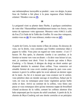 une métamorphose incroyable se produit : sous vos doigts, la peau
lisse de l'enfant a fait place à la peau rugueuse d'une hideuse
créature ! Rendez-vous au 39.
18
Le poignard vient se planter dans l'herbe, à quelques centimètres
de votre tête ! Rassemblant immédiatement toutes vos forces, vous
tentez de repousser votre agresseur. Mesurez votre FORCE à celle
du Fou (7) à l'aide de la Table des Conflits. Si vous êtes vainqueur,
rendez-vous au 40. Si vous échouez, rendez-vous au 107.
19
A partir de Corris, la route monte à flanc de coteau. En dessous de
vous, sur la droite, vous constatez que l'ombre commence déjà à
gagner la vallée. Vous jetez un regard sur votre montre : il est 17
heures 30. Peu après, la charrette s'arrête à un carrefour, et le
fermier se tourne vers vous en disant : « Je dois vous laisser ici car,
moi, je continue tout droit. Voici le chemin qui mène à Bryn
Coedwig. » Ce faisant, il désigne du doigt un étroit sentier qui
disparaît derrière le sommet d'une colline. Vous remerciez cet
aimable fermier de vous avoir conduit jusque-là, puis vous com-
mencez à gravir la colline après lui avoir adressé un dernier signe
de la main. Au fur et à mesure que vous avancez sur le sentier,
vous pénétrez dans un monde sauvage et rocailleux, balayé par le
vent, où vous ne remarquez pour toute végétation qu'une herbe
sèche et dure. Arrivé au sommet de la colline, vous faites une
pause et vous remarquez alors qu'une immense nappe de brouillard
s'étend au-dessus de la vallée, cernant les collines alentour d'un
halo empourpré par les rayons du soleil couchant. A partir de là, le
chemin de Bryn Coedwig suit une étroite corniche et un précipice
 