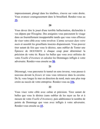 impressionnant, plongé dans les ténèbres, s'ouvre sur votre droite.
Vous avancez courageusement dans le brouillard. Rendez-vous au
35.
20
Vous devez être le jouet d'une terrible hallucination, déclenchée à
vos dépens par l'Exogène. Des araignées vous parcourent le visage
dans un fourmillement insupportable tandis que vous vous efforcez
de viser votre cible avec votre revolver. L'arme sursaute dans votre
main et aussitôt les grouillants insectes disparaissent. Vous pouvez
tirer autant de fois que vous le désirez, sans oublier de Tenter une
Épreuve de DEXTERITE à chaque coup pour déterminer la
précision de votre tir. Rayez les balles que vous avez utilisées de
votre Feuille d'Aventure et calculez les Dommages infligés à votre
adversaire. Rendez-vous ensuite au 90.
21
Découragé, vous parcourez le tunnel en sens inverse, vous passez à
nouveau devant la fissure et vous vous retrouvez dans la caverne.
De là, vous longez le mur en direction du nord, mais sans plus trop
croire au succès de votre entreprise. Rendez-vous au 336.
22
Vous visez votre cible avec calme et précision. Tirez autant de
balles que vous le désirez (sans oublier de les rayer au fur et à
mesure de votre Feuille d'Aventure), puis additionnez le nombre de
points de Dommage que vous avez infligés à votre adversaire.
Rendez-vous ensuite au 15.
 