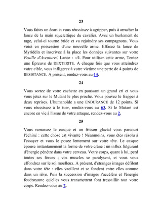 23
Vous faites un écart et vous réussissez à agripper, puis à arracher la
lance de la main squelettique du cavalier. Avec un hurlement de
rage, celui-ci tourne bride et va rejoindre ses compagnons. Vous
voici en possession d'une nouvelle arme. Effacez la lance de
Myriddin et inscrivez à la place les données suivantes sur votre
Feuille d'Aventure/. Lance : -/4. Pour utiliser cette arme, Tentez
une Épreuve de DEXTERITE. A chaque fois que vous atteindrez
votre cible, vous infligerez à votre victime une perte de 4 points de
RESISTANCE. A présent, rendez-vous au 14.
24
Vous sortez de votre cachette en poussant un grand cri et vous
vous jetez sur le Mutant le plus proche. Vous pouvez le frapper à
deux reprises. L'humanoïde a une ENDURANCE de 12 points. Si
vous réussissez à le tuer, rendez-vous au 63. Si le Mutant est
encore en vie à l'issue de votre attaque, rendez-vous au 2.
25
Vous ramassez le casque et un frisson glacial vous parcourt
l'échiné : cette chose est vivante ! Néanmoins, vous êtes résolu à
l'essayer et vous le posez lentement sur votre tête. Le casque
épouse instantanément la forme de votre crâne : un influx fulgurant
d'énergie pénètre dans votre cerveau. Votre corps, quant à lui, perd
toutes ses forces ; vos muscles se paralysent, et vous vous
effondrez sur le sol moelleux. A présent, d'étranges images défilent
dans votre tête : elles vacillent et se fondent entre elles comme
dans un rêve. Puis la succession d'images s'accélère et l'énergie
foudroyante qu'elles vous transmettent font tressaillir tout votre
corps. Rendez-vous au 7.
 