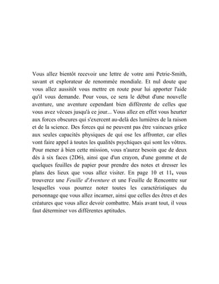 Vous allez bientôt recevoir une lettre de votre ami Petrie-Smith,
savant et explorateur de renommée mondiale. Et nul doute que
vous allez aussitôt vous mettre en route pour lui apporter l'aide
qu'il vous demande. Pour vous, ce sera le début d'une nouvelle
aventure, une aventure cependant bien différente de celles que
vous avez vécues jusqu'à ce jour... Vous allez en effet vous heurter
aux forces obscures qui s'exercent au-delà des lumières de la raison
et de la science. Des forces qui ne peuvent pas être vaincues grâce
aux seules capacités physiques de qui ose les affronter, car elles
vont faire appel à toutes les qualités psychiques qui sont les vôtres.
Pour mener à bien cette mission, vous n'aurez besoin que de deux
dés à six faces (2D6), ainsi que d'un crayon, d'une gomme et de
quelques feuilles de papier pour prendre des notes et dresser les
plans des lieux que vous allez visiter. En page 10 et 11, vous
trouverez une Feuille d'Aventure et une Feuille de Rencontre sur
lesquelles vous pourrez noter toutes les caractéristiques du
personnage que vous allez incarner, ainsi que celles des êtres et des
créatures que vous allez devoir combattre. Mais avant tout, il vous
faut déterminer vos différentes aptitudes.
 