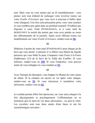 nuit. Mais vous ne vous mettez pas au lit immédiatement : vous
prenez soin tout d'abord de recharger votre revolver (notez sur
votre Feuille d'Aventure que vous avez à nouveau 6 balles dans
votre chargeur). Une fois cette précaution prise, vous vous couchez
et vous sombrez peu après dans un profond sommeil. N'oubliez pas
d'ajouter à votre Total d'ENDURANCE, et à votre total de
RESISTANCE la moitié des points que vous avez perdus au cours
des affrontements de la journée. Après avoir effectué toutes ces
modifications sur votre Feuille d'Aventure, rendez-vous au 56.
32
Déduisez 4 points de votre total d'ENDURANCE pour chaque jet de
bave qui vous atteint. A présent, il va falloir vous libérer du liquide
poisseux qui vous brûle la peau. Comparez votre Force à la Force
d'adhérence (12) de la bave de la Table des Conflits. Si vous
échouez, rendez-vous au 159. Si vous l'emportez, vous pouvez
tenter de vous échapper en vous rendant au 53.
33
Avec l'énergie du désespoir, vous frappez le Mutant de votre canne
de chêne. Si la créature est encore en vie après votre attaque,
rendez-vous au 52. Si vous réussissez à neutraliser votre
adversaire, rendez-vous au 63.
34
Le combat promet d'être fort éprouvant, car vous serez attaqué à la
fois physiquement et psychiquement. L'affrontement ne se
terminera qu'à la mort de vos deux adversaires... ou qu'à la vôtre.
Les cavaliers sont tous deux armés d'une lance et ont les
caractéristiques suivantes :
 