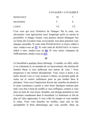 CAVALIER I CAVALIER II
RESISTANCE 10 7
DEXTERITE 5 8
LANCE 1/2 1/2
C'est vous qui avez l'initiative de l'attaque. Par la suite, vos
adversaires vous agresseront aussi longtemps qu'ils en auront la
possibilité. A chaque Assaut, vous pourrez choisir d'attaquer l'un
ou l'autre des Cavaliers mais, en revanche, tous deux pourront vous
attaquer ensemble. Si votre total d'ENDURANCE se trouve réduit à
zéro, rendez-vous au 57. Si votre total de RESISTANCE se trouve
réduit à zéro, rendez-vous au 84. Si vous sortez vainqueur de
l'affrontement, rendez-vous au 117.
35
Ce brouillard a quelque chose d'étrange : il semble, en effet, coller
à vos vêtements et, au moindre de vos mouvements, des traînées de
lumière bleue et rose jaillissent tout autour de vous ! Vous
progressez à une lenteur désespérante. Vous voyez à peine à un
mètre devant vous et vous avancez à tâtons, en prenant garde de
rester sur le sentier caillouteux pour ne pas tomber dans le
précipice. Vous avez l'impression d'avoir des semelles de plomb et
la sueur commence à perler à votre front. Quelques minutes plus
tard, vous êtes à bout de souffle et vous suffoquez, comme si vous
étiez en train de vous noyer. Soudain, une étrange pulsation se met
à résonner sourdement dans le brouillard. Le battement se fait de
plus en" plus oppressant, il vous vrille les tempes et vous martèle
le crâne. Vous vous bouchez les oreilles, mais cela ne fait
qu'amplifier le bruit démoniaque que vous assaille. Dans un
 