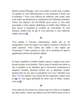 dernier sursaut d'énergie, vous vous mettez à courir mais, soudain,
vos jambes ne vous obéissent plus et vous chancelez à droite vers
le précipice ! Vous vous efforcez de maîtriser votre corps, mais
votre esprit est dominé par le martèlement de l'infernale pulsation.
Tentez une Épreuve de PSYCHISME pour savoir si vous allez
succomber à cette emprise diabolique et tomber dans l'abîme, ou
bien réussir à reprendre le contrôle de vous-même. Si vous
échouez, rendez-vous au 77. Si vous parvenez à vous maîtriser,
rendez-vous au 59.
36
Vous perdez à nouveau connaissance, tandis que le sol
étrangement vivant sur lequel vous reposez continue à sécréter un
acide poisseux. Vous n'allez pas tarder à être digéré par
l'Astrosaure ! Votre aventure et votre vie se terminent ici dans le
gigantesque estomac du monstre spatial.
37
Le bruit s'amplifie et l'ombre fugitive passe et repasse sans cesse
devant la porte et les fenêtres. Tout à coup, le moulin tout entier se
met à trembler et les bardeaux qui le recouvrent commencent à
cliqueter. Soudain, plusieurs d'entre eux se détachent, tourbil-
lonnent dans les airs, puis se précipitent vers vous ! Qu'allez-vous
faire ? Si vous désirez vous écarter de leur trajectoire, rendez-vous
au 66. Si vous jugez préférable de rester sous le chêne, rendez-
vous au 55.
38
Vous tentez de lui assener un violent coup sur la tête en le frappant
des deux mains. Tentez une Épreuve de DEXTERITE pour savoir si
 