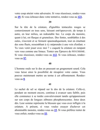 votre coup atteint votre adversaire. Si vous réussissez, rendez-vous
au 49. Si vous échouez dans votre tentative, rendez-vous au 123.
39
Sur la tête de la créature, d'ignobles tentacules rouges se
contorsionnent en tous sens, laissant entr'apercevoir, de temps à
autre, en leur milieu, un redoutable bec. Le corps du monstre,
quant à lui, est flasque et grumeleux. Des fentes, semblables à des
ouïes, s'ouvrent et se ferment spasmodiquement, tout en émettant
des sons fluets, ressemblant à s'y méprendre à une voix d'enfant. «
Tu veux venir jouer avec moi ? » caqueté la créature en rampant
vers vous comme une limace. Tentez une Épreuve de PSYCHISME.
Si vous réussissez, rendez-vous au 112. Si vous échouez, rendez-
vous au 97.
40
L'homme roule sur le dos en poussant un grognement sourd. Cela
vous laisse ainsi la possibilité de récupérer votre canne. Vous
pouvez maintenant mettre un terme à cet affrontement. Rendez-
vous au 8.
41
Le sachet de sel se répand sur le dos de la créature. Celle-ci,
pendant un moment encore, continue à avancer sans faiblir, puis
elle commence à se tordre convulsivement tandis qu'apparaissent
sur son corps de longues zébrures phosphorescentes. Jetez deux
dés. Leur somme représente la blessure que vous avez infligée à la
créature. A présent, si vous voulez essayer d'achever cet
abominable monstre, rendez-vous au 15. Si vous préférez tenter de
vous enfuir, rendez-vous au 53.
 