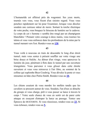 42
L'humanoïde est affaissé près du wagonnet. Ses yeux morts,
tournés vers vous, vous fixent d'un sinistre regard. Vous vous
penchez rapidement sur lui pour l'examiner, lorsque vous décelez
soudain une curieuse odeur de moisi. Sortant la torche électrique
de votre poche, vous braquez le faisceau de lumière sur le cadavre.
Le corps de cet « homme » semble être rongé par un champignon
blanchâtre ! Prenant votre courage à deux mains, vous tournez les
talons et vous vous enfoncez dans les profondeurs de la mine par le
tunnel menant vers l'est. Rendez-vous au 138.
43
Vous voilà à nouveau en train de descendre le long d'un étroit
tunnel, mais vous sentez à présent souffler sur votre visage une
brise douce et fraîche. Au détour d'un virage, vous apercevez la
lumière du jour, pénétrant à flots dans le tunnel par une ouverture
triangulaire. Vous parvenez à vous glisser dans cette étroite
ouverture et vous vous retrouvez à l'air libre, au sommet de la
colline qui suplombe Bryn Coedwig. Vous dévalez la pente et vous
retournez en hâte chez Petrie-Smith. Rendez-vous au 10.
44
Les chiens essaient de vous mordre les mollets tandis que les
cavaliers se pressent autour de vous. Soudain, l'un d'eux se détache
du groupe et vous charge, prêt à vous passer sa lance à travers le
corps ! Votre seule chance de vous en sortir est de parer cette
attaque en essayant d'attraper la lance au passage. Tentez une
Épreuve de DEXTERITE. Si vous réussissez, rendez-vous au 23. Si
vous échouez, rendez-vous au 5.
 