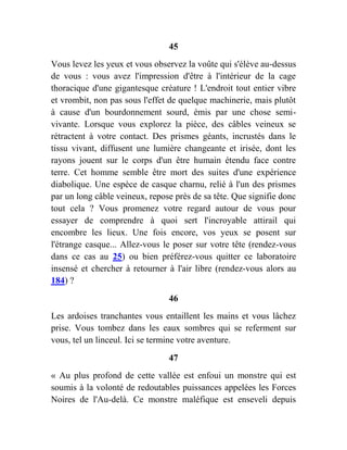 45
Vous levez les yeux et vous observez la voûte qui s'élève au-dessus
de vous : vous avez l'impression d'être à l'intérieur de la cage
thoracique d'une gigantesque créature ! L'endroit tout entier vibre
et vrombit, non pas sous l'effet de quelque machinerie, mais plutôt
à cause d'un bourdonnement sourd, émis par une chose semi-
vivante. Lorsque vous explorez la pièce, des câbles veineux se
rétractent à votre contact. Des prismes géants, incrustés dans le
tissu vivant, diffusent une lumière changeante et irisée, dont les
rayons jouent sur le corps d'un être humain étendu face contre
terre. Cet homme semble être mort des suites d'une expérience
diabolique. Une espèce de casque charnu, relié à l'un des prismes
par un long câble veineux, repose près de sa tête. Que signifie donc
tout cela ? Vous promenez votre regard autour de vous pour
essayer de comprendre à quoi sert l'incroyable attirail qui
encombre les lieux. Une fois encore, vos yeux se posent sur
l'étrange casque... Allez-vous le poser sur votre tête (rendez-vous
dans ce cas au 25) ou bien préférez-vous quitter ce laboratoire
insensé et chercher à retourner à l'air libre (rendez-vous alors au
184) ?
46
Les ardoises tranchantes vous entaillent les mains et vous lâchez
prise. Vous tombez dans les eaux sombres qui se referment sur
vous, tel un linceul. Ici se termine votre aventure.
47
« Au plus profond de cette vallée est enfoui un monstre qui est
soumis à la volonté de redoutables puissances appelées les Forces
Noires de l'Au-delà. Ce monstre maléfique est enseveli depuis
 