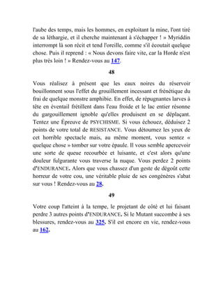 l'aube des temps, mais les hommes, en exploitant la mine, l'ont tiré
de sa léthargie, et il cherche maintenant à s'échapper ! » Myriddin
interrompt là son récit et tend l'oreille, comme s'il écoutait quelque
chose. Puis il reprend : « Nous devons faire vite, car la Horde n'est
plus très loin ! » Rendez-vous au 147.
48
Vous réalisez à présent que les eaux noires du réservoir
bouillonnent sous l'effet du grouillement incessant et frénétique du
frai de quelque monstre amphibie. En effet, de répugnantes larves à
tête en éventail frétillent dans l'eau froide et le lac entier résonne
du gargouillement ignoble qu'elles produisent en se déplaçant.
Tentez une Épreuve de PSYCHISME. Si vous échouez, déduisez 2
points de votre total de RESISTANCE. Vous détournez les yeux de
cet horrible spectacle mais, au même moment, vous sentez «
quelque chose » tomber sur votre épaule. Il vous semble apercevoir
une sorte de queue recourbée et luisante, et c'est alors qu'une
douleur fulgurante vous traverse la nuque. Vous perdez 2 points
d'ENDURANCE. Alors que vous chassez d'un geste de dégoût cette
horreur de votre cou, une véritable pluie de ses congénères s'abat
sur vous ! Rendez-vous au 28.
49
Votre coup l'atteint à la tempe, le projetant de côté et lui faisant
perdre 3 autres points d'ENDURANCE. Si le Mutant succombe à ses
blessures, rendez-vous au 325. S'il est encore en vie, rendez-vous
au 162.
 