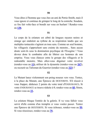 50
Vous dites à l'homme que vous êtes un ami de Petrie-Smith, mais il
vous ignore et continue de grimper le long de la corniche. Soudain,
ce fou fait volte-face et bondit sur vous en hurlant ! Rendez-vous
au 130.
51
Le corps de la créature est zébré de longues rayures noires et
orange qui ondulent au rythme de sa respiration tandis que ses
multiples tentacules s'agitent en tous sens. Comme un seul homme,
les villageois s'approchent sans crainte du monstre... Sans aucun
doute sont-ils sous la domination psychique de l'Exogène ! Vous
devrez donc le combattre afin de libérer ces hommes de son
emprise. Vous vous élancez entre le groupe des villageois et le
redoutable monstre. Mais allez-vous dégainer votre revolver
(rendez-vous au 11), utiliser de la dynamite (rendez-vous au 267),
ou recourir au Talisman du Guerrier (rendez-vous au 323) ?
52
Le Mutant lance violemment son poing noueux vers vous. Tentez,
à la place du Mutant, une Épreuve de DEXTERITE. S'il réussit à
vous frapper, déduisez 2 points du votre total d'ENDURANCE. Si
votre ENDURANCE se trouve réduite à 0, rendez-vous au 85. Sinon,
rendez-vous au 33.
53
La créature bloque l'entrée de la galerie. Il va vous falloir vous
servir d'elle comme d'un tremplin si vous voulez passer. Tentez
une Épreuve de DEXTERITE. Si vous échouez, rendez-vous au 99.
Si vous réussissez, rendez-vous au 79.
 