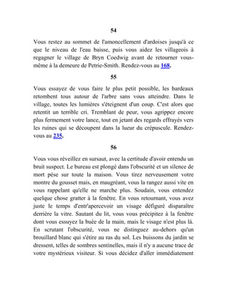 54
Vous restez au sommet de l'amoncellement d'ardoises jusqu'à ce
que le niveau de l'eau baisse, puis vous aidez les villageois à
regagner le village de Bryn Coedwig avant de retourner vous-
même à la demeure de Petrie-Smith. Rendez-vous au 168.
55
Vous essayez de vous faire le plus petit possible, les bardeaux
retombent tous autour de l'arbre sans vous atteindre. Dans le
village, toutes les lumières s'éteignent d'un coup. C'est alors que
retentit un terrible cri. Tremblant de peur, vous agrippez encore
plus fermement votre lance, tout en jetant des regards effrayés vers
les ruines qui se découpent dans la lueur du crépuscule. Rendez-
vous au 235.
56
Vous vous réveillez en sursaut, avec la certitude d'avoir entendu un
bruit suspect. Le bureau est plongé dans l'obscurité et un silence de
mort pèse sur toute la maison. Vous tirez nerveusement votre
montre du gousset mais, en maugréant, vous la rangez aussi vite en
vous rappelant qu'elle ne marche plus. Soudain, vous entendez
quelque chose gratter à la fenêtre. En vous retournant, vous avez
juste le temps d'entr'apercevoir un visage défiguré disparaître
derrière la vitre. Sautant du lit, vous vous précipitez à la fenêtre
dont vous essuyez la buée de la main, mais le visage n'est plus là.
En scrutant l'obscurité, vous ne distinguez au-dehors qu'un
brouillard blanc qui s'étire au ras du sol. Les buissons du jardin se
dressent, telles de sombres sentinelles, mais il n'y a aucune trace de
votre mystérieux visiteur. Si vous décidez d'aller immédiatement
 