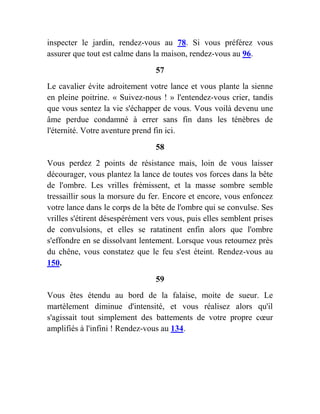 inspecter le jardin, rendez-vous au 78. Si vous préférez vous
assurer que tout est calme dans la maison, rendez-vous au 96.
57
Le cavalier évite adroitement votre lance et vous plante la sienne
en pleine poitrine. « Suivez-nous ! » l'entendez-vous crier, tandis
que vous sentez la vie s'échapper de vous. Vous voilà devenu une
âme perdue condamné à errer sans fin dans les ténèbres de
l'éternité. Votre aventure prend fin ici.
58
Vous perdez 2 points de résistance mais, loin de vous laisser
décourager, vous plantez la lance de toutes vos forces dans la bête
de l'ombre. Les vrilles frémissent, et la masse sombre semble
tressaillir sous la morsure du fer. Encore et encore, vous enfoncez
votre lance dans le corps de la bête de l'ombre qui se convulse. Ses
vrilles s'étirent désespérément vers vous, puis elles semblent prises
de convulsions, et elles se ratatinent enfin alors que l'ombre
s'effondre en se dissolvant lentement. Lorsque vous retournez près
du chêne, vous constatez que le feu s'est éteint. Rendez-vous au
150.
59
Vous êtes étendu au bord de la falaise, moite de sueur. Le
martèlement diminue d'intensité, et vous réalisez alors qu'il
s'agissait tout simplement des battements de votre propre cœur
amplifiés à l'infini ! Rendez-vous au 134.
 