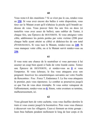 60
Vous reste-t-il des munitions ? Si ce n'est pas le cas, rendez-vous
au 250. Si vous avez encore des balles à votre disposition, vous
tirez sur le Mutant avant qu'il n'abaisse la pioche qu'il brandit au-
dessus de vous. Vous pouvez faire feu une fois ou deux (si
toutefois vous avez assez de balles), sans oublier de Tenter, à
chaque fois, une Épreuve de DEXTERITE. Si vous atteignez votre
cible, additionnez les points perdus par votre victime (2D6 pour
chaque balle ayant atteint sa cible) et déduisez-les de son total
d'ENDURANCE. Si vous tuez le Mutant, rendez-vous au 240. Si
vous manquez votre cible, ou si le Mutant survit rendez-vous au
250.
61
Il vous reste une chance de le neutraliser si vous parvenez à lui
assener un coup bien ajusté à l'aide de votre lourde canne. Tentez
une Épreuve de DEXTERITE, et rendez-vous au 8 si vous
l'emportez. Si vous échouez, le fou vous attaquera avec son
poignard. Inscrivez les caractéristiques suivantes sur votre Feuille
de Rencontres : Fou : Force 7, Endurance 5. Le fou vous attaquera
le premier, puis vous riposterez. Le combat se poursuivra jusqu'à
ce que l'un de vous deux triomphe. Si vous sortez vainqueur de
l'affrontement, rendez-vous au 8. Sinon, votre aventure se termine,
malheureusement, ici.
62
Vous glissant hors de votre cachette, vous vous faufilez derrière le
train et vous courez jusqu'à la locomotive. Puis vous vous élancez
à découvert vers les villageois. Ceux-ci forment un triste groupe :
leurs bras ballants pendent mollement le long de leur corps et ils
 