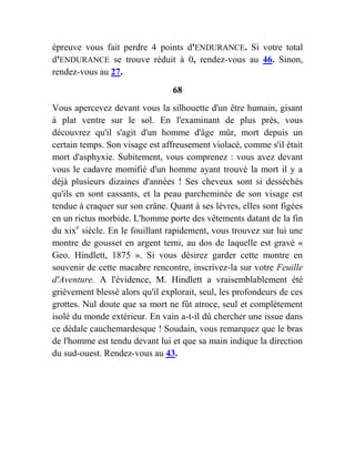 épreuve vous fait perdre 4 points d'ENDURANCE. Si votre total
d'ENDURANCE se trouve réduit à 0, rendez-vous au 46. Sinon,
rendez-vous au 27.
68
Vous apercevez devant vous la silhouette d'un être humain, gisant
à plat ventre sur le sol. En l'examinant de plus près, vous
découvrez qu'il s'agit d'un homme d'âge mûr, mort depuis un
certain temps. Son visage est affreusement violacé, comme s'il était
mort d'asphyxie. Subitement, vous comprenez : vous avez devant
vous le cadavre momifié d'un homme ayant trouvé la mort il y a
déjà plusieurs dizaines d'années ! Ses cheveux sont si desséchés
qu'ils en sont cassants, et la peau parcheminée de son visage est
tendue à craquer sur son crâne. Quant à ses lèvres, elles sont figées
en un rictus morbide. L'homme porte des vêtements datant de la fin
du xixe
siècle. En le fouillant rapidement, vous trouvez sur lui une
montre de gousset en argent terni, au dos de laquelle est gravé «
Geo. Hindlett, 1875 ». Si vous désirez garder cette montre en
souvenir de cette macabre rencontre, inscrivez-la sur votre Feuille
d'Aventure. A l'évidence, M. Hindlett a vraisemblablement été
grièvement blessé alors qu'il explorait, seul, les profondeurs de ces
grottes. Nul doute que sa mort ne fût atroce, seul et complètement
isolé du monde extérieur. En vain a-t-il dû chercher une issue dans
ce dédale cauchemardesque ! Soudain, vous remarquez que le bras
de l'homme est tendu devant lui et que sa main indique la direction
du sud-ouest. Rendez-vous au 43.
 