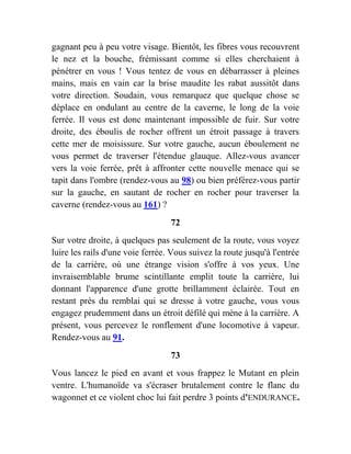 gagnant peu à peu votre visage. Bientôt, les fibres vous recouvrent
le nez et la bouche, frémissant comme si elles cherchaient à
pénétrer en vous ! Vous tentez de vous en débarrasser à pleines
mains, mais en vain car la brise maudite les rabat aussitôt dans
votre direction. Soudain, vous remarquez que quelque chose se
déplace en ondulant au centre de la caverne, le long de la voie
ferrée. Il vous est donc maintenant impossible de fuir. Sur votre
droite, des éboulis de rocher offrent un étroit passage à travers
cette mer de moisissure. Sur votre gauche, aucun éboulement ne
vous permet de traverser l'étendue glauque. Allez-vous avancer
vers la voie ferrée, prêt à affronter cette nouvelle menace qui se
tapit dans l'ombre (rendez-vous au 98) ou bien préférez-vous partir
sur la gauche, en sautant de rocher en rocher pour traverser la
caverne (rendez-vous au 161) ?
72
Sur votre droite, à quelques pas seulement de la route, vous voyez
luire les rails d'une voie ferrée. Vous suivez la route jusqu'à l'entrée
de la carrière, où une étrange vision s'offre à vos yeux. Une
invraisemblable brume scintillante emplit toute la carrière, lui
donnant l'apparence d'une grotte brillamment éclairée. Tout en
restant près du remblai qui se dresse à votre gauche, vous vous
engagez prudemment dans un étroit défilé qui mène à la carrière. A
présent, vous percevez le ronflement d'une locomotive à vapeur.
Rendez-vous au 91.
73
Vous lancez le pied en avant et vous frappez le Mutant en plein
ventre. L'humanoïde va s'écraser brutalement contre le flanc du
wagonnet et ce violent choc lui fait perdre 3 points d'ENDURANCE.
 
