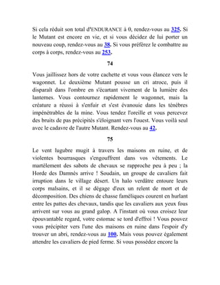 Si cela réduit son total d'ENDURANCE à 0, rendez-vous au 325. Si
le Mutant est encore en vie, et si vous décidez de lui porter un
nouveau coup, rendez-vous au 38. Si vous préférez le combattre au
corps à corps, rendez-vous au 253.
74
Vous jaillissez hors de votre cachette et vous vous élancez vers le
wagonnet. Le deuxième Mutant pousse un cri atroce, puis il
disparaît dans l'ombre en s'écartant vivement de la lumière des
lanternes. Vous contournez rapidement le wagonnet, mais la
créature a réussi à s'enfuir et s'est évanouie dans les ténèbres
impénétrables de la mine. Vous tendez l'oreille et vous percevez
des bruits de pas précipités s'éloignant vers l'ouest. Vous voilà seul
avec le cadavre de l'autre Mutant. Rendez-vous au 42.
75
Le vent lugubre mugit à travers les maisons en ruine, et de
violentes bourrasques s'engouffrent dans vos vêtements. Le
martèlement des sabots de chevaux se rapproche peu à peu ; la
Horde des Damnés arrive ! Soudain, un groupe de cavaliers fait
irruption dans le village désert. Un halo verdâtre entoure leurs
corps malsains, et il se dégage d'eux un relent de mort et de
décomposition. Des chiens de chasse faméliques courent en hurlant
entre les pattes des chevaux, tandis que les cavaliers aux yeux fous
arrivent sur vous au grand galop. A l'instant où vous croisez leur
épouvantable regard, votre estomac se tord d'effroi ! Vous pouvez
vous précipiter vers l'une des maisons en ruine dans l'espoir d'y
trouver un abri, rendez-vous au 100. Mais vous pouvez également
attendre les cavaliers de pied ferme. Si vous possédez encore la
 