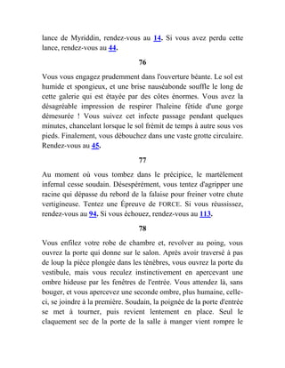 lance de Myriddin, rendez-vous au 14. Si vous avez perdu cette
lance, rendez-vous au 44.
76
Vous vous engagez prudemment dans l'ouverture béante. Le sol est
humide et spongieux, et une brise nauséabonde souffle le long de
cette galerie qui est étayée par des côtes énormes. Vous avez la
désagréable impression de respirer l'haleine fétide d'une gorge
démesurée ! Vous suivez cet infecte passage pendant quelques
minutes, chancelant lorsque le sol frémit de temps à autre sous vos
pieds. Finalement, vous débouchez dans une vaste grotte circulaire.
Rendez-vous au 45.
77
Au moment où vous tombez dans le précipice, le martèlement
infernal cesse soudain. Désespérément, vous tentez d'agripper une
racine qui dépasse du rebord de la falaise pour freiner votre chute
vertigineuse. Tentez une Épreuve de FORCE. Si vous réussissez,
rendez-vous au 94. Si vous échouez, rendez-vous au 113.
78
Vous enfilez votre robe de chambre et, revolver au poing, vous
ouvrez la porte qui donne sur le salon. Après avoir traversé à pas
de loup la pièce plongée dans les ténèbres, vous ouvrez la porte du
vestibule, mais vous reculez instinctivement en apercevant une
ombre hideuse par les fenêtres de l'entrée. Vous attendez là, sans
bouger, et vous apercevez une seconde ombre, plus humaine, celle-
ci, se joindre à la première. Soudain, la poignée de la porte d'entrée
se met à tourner, puis revient lentement en place. Seul le
claquement sec de la porte de la salle à manger vient rompre le
 