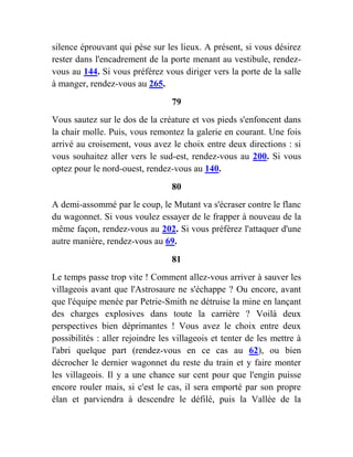 silence éprouvant qui pèse sur les lieux. A présent, si vous désirez
rester dans l'encadrement de la porte menant au vestibule, rendez-
vous au 144. Si vous préférez vous diriger vers la porte de la salle
à manger, rendez-vous au 265.
79
Vous sautez sur le dos de la créature et vos pieds s'enfoncent dans
la chair molle. Puis, vous remontez la galerie en courant. Une fois
arrivé au croisement, vous avez le choix entre deux directions : si
vous souhaitez aller vers le sud-est, rendez-vous au 200. Si vous
optez pour le nord-ouest, rendez-vous au 140.
80
A demi-assommé par le coup, le Mutant va s'écraser contre le flanc
du wagonnet. Si vous voulez essayer de le frapper à nouveau de la
même façon, rendez-vous au 202. Si vous préférez l'attaquer d'une
autre manière, rendez-vous au 69.
81
Le temps passe trop vite ! Comment allez-vous arriver à sauver les
villageois avant que l'Astrosaure ne s'échappe ? Ou encore, avant
que l'équipe menée par Petrie-Smith ne détruise la mine en lançant
des charges explosives dans toute la carrière ? Voilà deux
perspectives bien déprimantes ! Vous avez le choix entre deux
possibilités : aller rejoindre les villageois et tenter de les mettre à
l'abri quelque part (rendez-vous en ce cas au 62), ou bien
décrocher le dernier wagonnet du reste du train et y faire monter
les villageois. Il y a une chance sur cent pour que l'engin puisse
encore rouler mais, si c'est le cas, il sera emporté par son propre
élan et parviendra à descendre le défilé, puis la Vallée de la
 