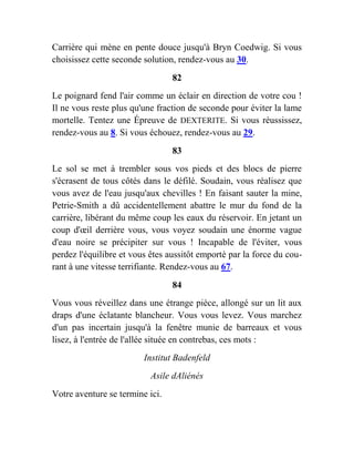 Carrière qui mène en pente douce jusqu'à Bryn Coedwig. Si vous
choisissez cette seconde solution, rendez-vous au 30.
82
Le poignard fend l'air comme un éclair en direction de votre cou !
Il ne vous reste plus qu'une fraction de seconde pour éviter la lame
mortelle. Tentez une Épreuve de DEXTERITE. Si vous réussissez,
rendez-vous au 8. Si vous échouez, rendez-vous au 29.
83
Le sol se met à trembler sous vos pieds et des blocs de pierre
s'écrasent de tous côtés dans le défilé. Soudain, vous réalisez que
vous avez de l'eau jusqu'aux chevilles ! En faisant sauter la mine,
Petrie-Smith a dû accidentellement abattre le mur du fond de la
carrière, libérant du même coup les eaux du réservoir. En jetant un
coup d'œil derrière vous, vous voyez soudain une énorme vague
d'eau noire se précipiter sur vous ! Incapable de l'éviter, vous
perdez l'équilibre et vous êtes aussitôt emporté par la force du cou-
rant à une vitesse terrifiante. Rendez-vous au 67.
84
Vous vous réveillez dans une étrange pièce, allongé sur un lit aux
draps d'une éclatante blancheur. Vous vous levez. Vous marchez
d'un pas incertain jusqu'à la fenêtre munie de barreaux et vous
lisez, à l'entrée de l'allée située en contrebas, ces mots :
Institut Badenfeld
Asile dAliénés
Votre aventure se termine ici.
 