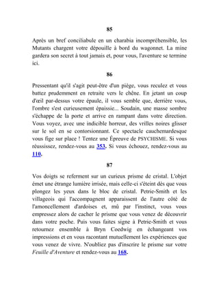 85
Après un bref conciliabule en un charabia incompréhensible, les
Mutants chargent votre dépouille à bord du wagonnet. La mine
gardera son secret à tout jamais et, pour vous, l'aventure se termine
ici.
86
Pressentant qu'il s'agit peut-être d'un piège, vous reculez et vous
battez prudemment en retraite vers le chêne. En jetant un coup
d'œil par-dessus votre épaule, il vous semble que, derrière vous,
l'ombre s'est curieusement épaissie... Soudain, une masse sombre
s'échappe de la porte et arrive en rampant dans votre direction.
Vous voyez, avec une indicible horreur, des vrilles noires glisser
sur le sol en se contorsionnant. Ce spectacle cauchemardesque
vous fige sur place ! Tentez une Épreuve de PSYCHISME. Si vous
réussissez, rendez-vous au 353. Si vous échouez, rendez-vous au
110.
87
Vos doigts se referment sur un curieux prisme de cristal. L'objet
émet une étrange lumière irrisée, mais celle-ci s'éteint dès que vous
plongez les yeux dans le bloc de cristal. Petrie-Smith et les
villageois qui l'accompagnent apparaissent de l'autre côté de
l'amoncellement d'ardoises et, mû par l'instinct, vous vous
empressez alors de cacher le prisme que vous venez de découvrir
dans votre poche. Puis vous faites signe à Petrie-Smith et vous
retournez ensemble à Bryn Coedwig en échangeant vos
impressions et en vous racontant mutuellement les expériences que
vous venez de vivre. N'oubliez pas d'inscrire le prisme sur votre
Feuille d'Aventure et rendez-vous au 168.
 