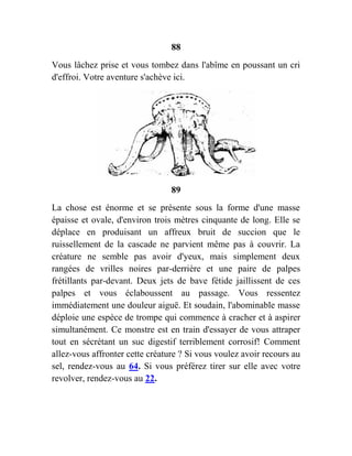 88
Vous lâchez prise et vous tombez dans l'abîme en poussant un cri
d'effroi. Votre aventure s'achève ici.
89
La chose est énorme et se présente sous la forme d'une masse
épaisse et ovale, d'environ trois mètres cinquante de long. Elle se
déplace en produisant un affreux bruit de succion que le
ruissellement de la cascade ne parvient même pas à couvrir. La
créature ne semble pas avoir d'yeux, mais simplement deux
rangées de vrilles noires par-derrière et une paire de palpes
frétillants par-devant. Deux jets de bave fétide jaillissent de ces
palpes et vous éclaboussent au passage. Vous ressentez
immédiatement une douleur aiguë. Et soudain, l'abominable masse
déploie une espèce de trompe qui commence à cracher et à aspirer
simultanément. Ce monstre est en train d'essayer de vous attraper
tout en sécrétant un suc digestif terriblement corrosif! Comment
allez-vous affronter cette créature ? Si vous voulez avoir recours au
sel, rendez-vous au 64. Si vous préférez tirer sur elle avec votre
revolver, rendez-vous au 22.
 
