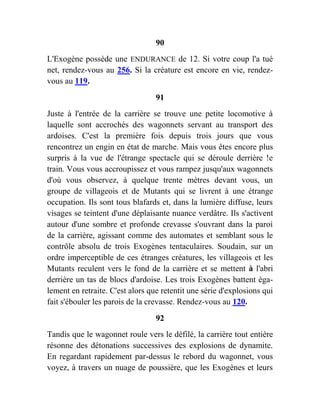 90
L'Exogène possède une ENDURANCE de 12. Si votre coup l'a tué
net, rendez-vous au 256. Si la créature est encore en vie, rendez-
vous au 119.
91
Juste à l'entrée de la carrière se trouve une petite locomotive à
laquelle sont accrochés des wagonnets servant au transport des
ardoises. C'est la première fois depuis trois jours que vous
rencontrez un engin en état de marche. Mais vous êtes encore plus
surpris à la vue de l'étrange spectacle qui se déroule derrière !e
train. Vous vous accroupissez et vous rampez jusqu'aux wagonnets
d'où vous observez, à quelque trente mètres devant vous, un
groupe de villageois et de Mutants qui se livrent à une étrange
occupation. Ils sont tous blafards et, dans la lumière diffuse, leurs
visages se teintent d'une déplaisante nuance verdâtre. Ils s'activent
autour d'une sombre et profonde crevasse s'ouvrant dans la paroi
de la carrière, agissant comme des automates et semblant sous le
contrôle absolu de trois Exogènes tentaculaires. Soudain, sur un
ordre imperceptible de ces étranges créatures, les villageois et les
Mutants reculent vers le fond de la carrière et se mettent à l'abri
derrière un tas de blocs d'ardoise. Les trois Exogènes battent éga-
lement en retraite. C'est alors que retentit une série d'explosions qui
fait s'ébouler les parois de la crevasse. Rendez-vous au 120.
92
Tandis que le wagonnet roule vers le défilé, la carrière tout entière
résonne des détonations successives des explosions de dynamite.
En regardant rapidement par-dessus le rebord du wagonnet, vous
voyez, à travers un nuage de poussière, que les Exogènes et leurs
 