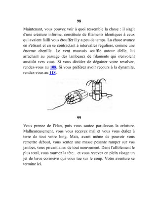 98
Maintenant, vous pouvez voir à quoi ressemble la chose : il s'agit
d'une créature informe, constituée de filaments identiques à ceux
qui avaient failli vous étouffer il y a peu de temps. La chose avance
en s'étirant et en se contractant à intervalles réguliers, comme une
énorme chenille. Le vent mauvais souffle autour d'elle, lui
arrachant au passage des lambeaux de filaments qui s'envolent
aussitôt vers vous. Si vous décidez de dégainer votre revolver,
rendez-vous au 108. Si vous préférez avoir recours à la dynamite,
rendez-vous au 118.
99
Vous prenez de l'élan, puis vous sautez par-dessus la créature.
Malheureusement, vous vous recevez mal et vous vous étalez à
terre de tout votre long. Mais, avant même de pouvoir vous
remettre debout, vous sentez une masse pesante ramper sur vos
jambes, vous privant ainsi de tout mouvement. Dans l'affolement le
plus total, vous tournez la tête... et vous recevez en plein visage un
jet de bave corrosive qui vous tue sur le coup. Votre aventure se
termine ici.
 
