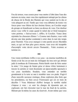 100
Fou de terreur, vous courez pour vous mettre à l'abri dans l'une des
maisons en ruine, mais vous êtes rapidement rattrapé par les chiens
de chasse de la Horde des Damnés qui vous sautent sur le dos et
vous plaquent au sol. Tandis que vous vous débattez de toutes vos
forces pour vous libérer de leur étreinte féroce, un Cavalier surgit
du groupe en brandissant sa lance au-dessus de vous. Une douleur
atroce vous vrille le corps quand le métal dur et froid transperce
votre poitrine. « Suivez-nous !, siffle», le Cavalier. Venez donc
rejoindre les chasseurs d'âmes ! » Comme tant d'autres, vous voilà
devenu une âme perdue condamné à errer dans la nuit des temps
pour l'éternité. Vous avez manqué à votre parole envers Myriddin
mais, ce qui est bien plus grave encore, vous avez été incapable
d'accomplir votre devoir envers l'humanité... Votre aventure se
termine ici.
101
Une vision terrifiante s'offre à vos yeux : un énorme tourbillon de
fumée et de feu est en train de s'échapper du trou noir qui abritait
jadis le tombeau de l'Astrosaure. Petrie-Smith vient de faire sauter
la mine ! Un nuage de fumée grise et dense s'étire lentement à
travers la carrière et vient dissimuler cet épouvantable spectacle à
vos yeux incrédules. Soudain, vous entendez un terrible
grondement et la terre se met à trembler sous vos pieds. S'agit-il
d'une nouvelle secousse sismique, d'une explosion plus forte que
les précédentes, ou bien est-ce l'Astrosaure qui est en train de
décoller ? Vous blêmissez d'effroi lorsque la terrible réalité
s'impose à vous : ce sont les charges de dynamite qui, en
explosant, ont fait s'écrouler tout le mur du fond de la carrière,
libérant par là-même les eaux du réservoir. Avant même que vous
 