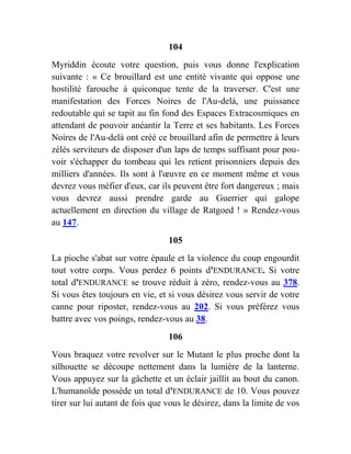 104
Myriddin écoute votre question, puis vous donne l'explication
suivante : « Ce brouillard est une entité vivante qui oppose une
hostilité farouche à quiconque tente de la traverser. C'est une
manifestation des Forces Noires de l'Au-delà, une puissance
redoutable qui se tapit au fin fond des Espaces Extracosmiques en
attendant de pouvoir anéantir la Terre et ses habitants. Les Forces
Noires de l'Au-delà ont créé ce brouillard afin de permettre à leurs
zélés serviteurs de disposer d'un laps de temps suffisant pour pou-
voir s'échapper du tombeau qui les retient prisonniers depuis des
milliers d'années. Ils sont à l'œuvre en ce moment même et vous
devrez vous méfier d'eux, car ils peuvent être fort dangereux ; mais
vous devrez aussi prendre garde au Guerrier qui galope
actuellement en direction du village de Ratgoed ! » Rendez-vous
au 147.
105
La pioche s'abat sur votre épaule et la violence du coup engourdit
tout votre corps. Vous perdez 6 points d'ENDURANCE. Si votre
total d'ENDURANCE se trouve réduit à zéro, rendez-vous au 378.
Si vous êtes toujours en vie, et si vous désirez vous servir de votre
canne pour riposter, rendez-vous au 202. Si vous préférez vous
battre avec vos poings, rendez-vous au 38.
106
Vous braquez votre revolver sur le Mutant le plus proche dont la
silhouette se découpe nettement dans la lumière de la lanterne.
Vous appuyez sur la gâchette et un éclair jaillit au bout du canon.
L'humanoïde possède un total d'ENDURANCE de 10. Vous pouvez
tirer sur lui autant de fois que vous le désirez, dans la limite de vos
 